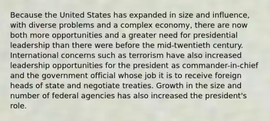 Because the United States has expanded in size and influence, with diverse problems and a complex economy, there are now both more opportunities and a greater need for presidential leadership than there were before the mid-twentieth century. International concerns such as terrorism have also increased leadership opportunities for the president as commander-in-chief and the government official whose job it is to receive foreign heads of state and negotiate treaties. Growth in the size and number of federal agencies has also increased the president's role.