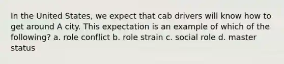 In the United States, we expect that cab drivers will know how to get around A city. This expectation is an example of which of the following? a. role conflict b. role strain c. social role d. master status