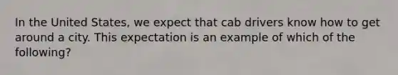 In the United States, we expect that cab drivers know how to get around a city. This expectation is an example of which of the following?