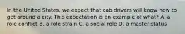 In the United States, we expect that cab drivers will know how to get around a city. This expectation is an example of what? A. a role conflict B. a role strain C. a social role D. a master status