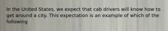 In the United States, we expect that cab drivers will know how to get around a city. This expectation is an example of which of the following