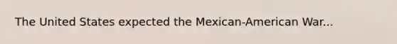 The United States expected the Mexican-American War...