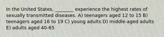 In the United States, ________ experience the highest rates of sexually transmitted diseases. A) teenagers aged 12 to 15 B) teenagers aged 16 to 19 C) young adults D) middle-aged adults E) adults aged 40-65