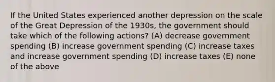 If the United States experienced another depression on the scale of the Great Depression of the 1930s, the government should take which of the following actions? (A) decrease government spending (B) increase government spending (C) increase taxes and increase government spending (D) increase taxes (E) none of the above