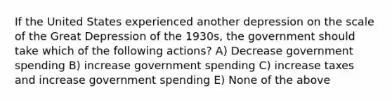 If the United States experienced another depression on the scale of the Great Depression of the 1930s, the government should take which of the following actions? A) Decrease government spending B) increase government spending C) increase taxes and increase government spending E) None of the above