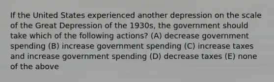 If the United States experienced another depression on the scale of the Great Depression of the 1930s, the government should take which of the following actions? (A) decrease government spending (B) increase government spending (C) increase taxes and increase government spending (D) decrease taxes (E) none of the above