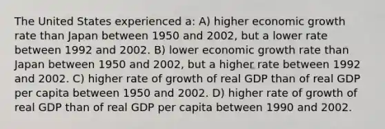 The United States experienced a: A) higher economic growth rate than Japan between 1950 and 2002, but a lower rate between 1992 and 2002. B) lower economic growth rate than Japan between 1950 and 2002, but a higher rate between 1992 and 2002. C) higher rate of growth of real GDP than of real GDP per capita between 1950 and 2002. D) higher rate of growth of real GDP than of real GDP per capita between 1990 and 2002.