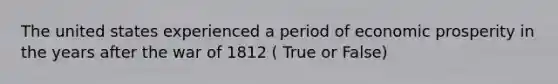 The united states experienced a period of economic prosperity in the years after the war of 1812 ( True or False)