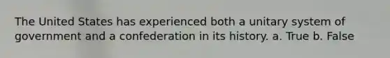 The United States has experienced both a unitary system of government and a confederation in its history. a. True b. False
