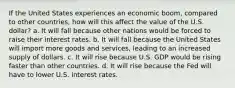 If the United States experiences an economic boom, compared to other countries, how will this affect the value of the U.S. dollar? a. It will fall because other nations would be forced to raise their interest rates. b. It will fall because the United States will import more goods and services, leading to an increased supply of dollars. c. It will rise because U.S. GDP would be rising faster than other countries. d. It will rise because the Fed will have to lower U.S. interest rates.