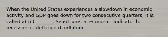 When the United States experiences a slowdown in economic activity and GDP goes down for two consecutive quarters, it is called a( n ) _______. Select one: a. economic indicator b. recession c. deflation d. inflation