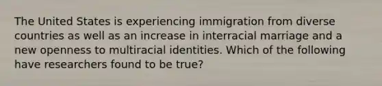 The United States is experiencing immigration from diverse countries as well as an increase in interracial marriage and a new openness to multiracial identities. Which of the following have researchers found to be true?