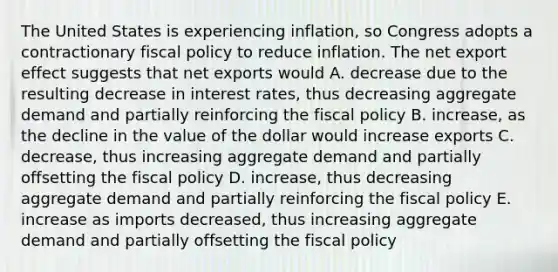 The United States is experiencing inflation, so Congress adopts a contractionary fiscal policy to reduce inflation. The net export effect suggests that net exports would A. decrease due to the resulting decrease in interest rates, thus decreasing aggregate demand and partially reinforcing the fiscal policy B. increase, as the decline in the value of the dollar would increase exports C. decrease, thus increasing aggregate demand and partially offsetting the fiscal policy D. increase, thus decreasing aggregate demand and partially reinforcing the fiscal policy E. increase as imports decreased, thus increasing aggregate demand and partially offsetting the fiscal policy