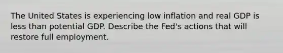 The United States is experiencing low inflation and real GDP is <a href='https://www.questionai.com/knowledge/k7BtlYpAMX-less-than' class='anchor-knowledge'>less than</a> potential GDP. Describe the​ Fed's actions that will restore full employment.