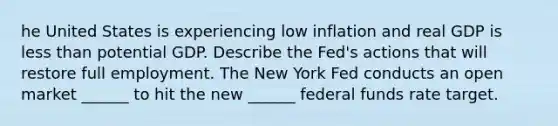 he United States is experiencing low inflation and real GDP is less than potential GDP. Describe the​ Fed's actions that will restore full employment. The New York Fed conducts an open market​ ______ to hit the new​ ______ federal funds rate target.