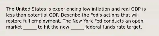 The United States is experiencing low inflation and real GDP is less than potential GDP. Describe the​ Fed's actions that will restore full employment. The New York Fed conducts an open market​ ______ to hit the new​ ______ federal funds rate target.