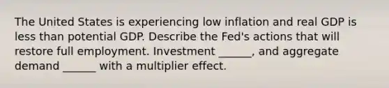 The United States is experiencing low inflation and real GDP is <a href='https://www.questionai.com/knowledge/k7BtlYpAMX-less-than' class='anchor-knowledge'>less than</a> potential GDP. Describe the​ Fed's actions that will restore full employment. Investment​ ______, and aggregate demand​ ______ with a multiplier effect.