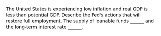 The United States is experiencing low inflation and real GDP is less than potential GDP. Describe the​ Fed's actions that will restore full employment. The supply of loanable funds​ ______ and the​ long-term interest rate​ ______.