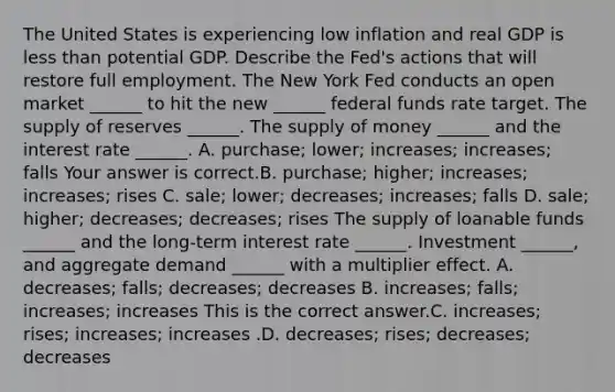 The United States is experiencing low inflation and real GDP is less than potential GDP. Describe the​ Fed's actions that will restore full employment. The New York Fed conducts an open market​ ______ to hit the new​ ______ federal funds rate target. The supply of reserves​ ______. The supply of money​ ______ and the interest rate​ ______. A. ​purchase; lower;​ increases; increases; falls Your answer is correct.B. ​purchase; higher;​ increases; increases; rises C. ​sale; lower;​ decreases; increases; falls D. ​sale; higher;​ decreases; decreases; rises The supply of loanable funds​ ______ and the​ long-term interest rate​ ______. Investment​ ______, and aggregate demand​ ______ with a multiplier effect. A. ​decreases; falls;​ decreases; decreases B. ​increases; falls;​ increases; increases This is the correct answer.C. ​increases; rises;​ increases; increases .D. ​decreases; rises;​ decreases; decreases