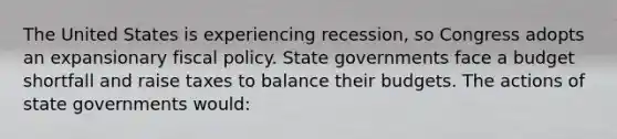 The United States is experiencing recession, so Congress adopts an expansionary fiscal policy. State governments face a budget shortfall and raise taxes to balance their budgets. The actions of state governments would: