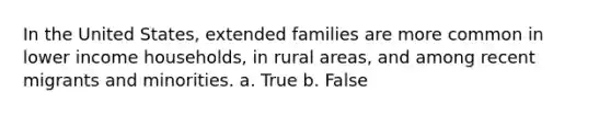 In the United States, extended families are more common in lower income households, in rural areas, and among recent migrants and minorities. a. True b. False