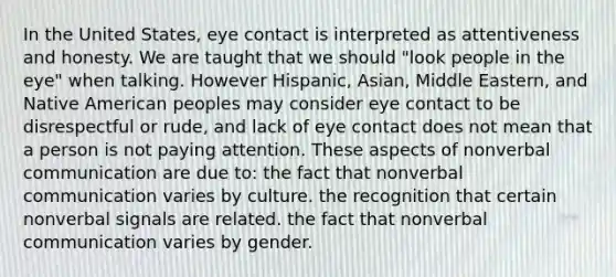 In the United States, eye contact is interpreted as attentiveness and honesty. We are taught that we should "look people in the eye" when talking. However Hispanic, Asian, Middle Eastern, and Native American peoples may consider eye contact to be disrespectful or rude, and lack of eye contact does not mean that a person is not paying attention. These aspects of nonverbal communication are due to: the fact that nonverbal communication varies by culture. the recognition that certain nonverbal signals are related. the fact that nonverbal communication varies by gender.