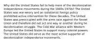 Why did the United States fail to help more of the decolonization independence movements during the 1940s-1970s? The United States was war-weary and an isolationist foreign policy prohibited active intervention for these decades. The United States was preoccupied with the arms race against the Soviet Union and therefore did not act one way or another during he decolonization struggle. The Cold War alliance with Western Europe led the United States to support many colonial powers. The United States did serve as the most active supporter of decolonization independence movements.