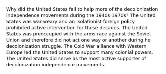 Why did the United States fail to help more of the decolonization independence movements during the 1940s-1970s? The United States was war-weary and an isolationist foreign policy prohibited active intervention for these decades. The United States was preoccupied with the arms race against the Soviet Union and therefore did not act one way or another during he decolonization struggle. The Cold War alliance with Western Europe led the United States to support many colonial powers. The United States did serve as the most active supporter of decolonization independence movements.