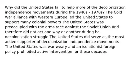 Why did the United States fail to help more of the decolonization independence movements during the 1940s - 1970s? The Cold War alliance with Western Europe led the United States to support many colonial powers The United States was preoccupied with the arms race against the Soviet Union and therefore did not act one way or another during he decolonization struggle The United States did serve as the most active supporter of decolonization independence movements The United States was war-weary and an isolationist foreign policy prohibited active intervention for these decades