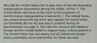 Why did the United States fail to help more of the decolonization independence movements during the 1940s -1970s? 1. The United States did serve as the most active supporter of decolonization independence movements 2. The United States was preoccupied with the arms race against the Soviet Union and therefore did not act one way or another during he decolonization struggle 3. The Cold War alliance with Western Europe led the United States to support many colonial powers 4. The United States was war-weary and an isolationist foreign policy prohibited active intervention for these decades