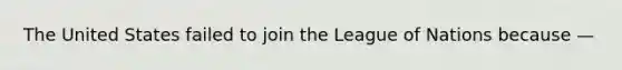 The United States failed to join the League of Nations because —
