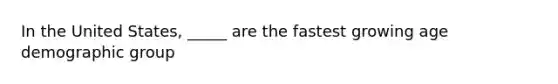 In the United States, _____ are the fastest growing age demographic group