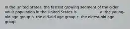 In the United States, the fastest growing segment of the older adult population in the United States is ___________. a. the young-old age group b. the old-old age group c. the oldest-old age group