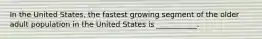 In the United States, the fastest growing segment of the older adult population in the United States is ___________.