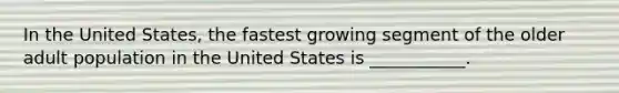 In the United States, the fastest growing segment of the older adult population in the United States is ___________.