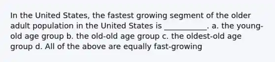 In the United States, the fastest growing segment of the older adult population in the United States is ___________. a. the young-old age group b. the old-old age group c. the oldest-old age group d. All of the above are equally fast-growing