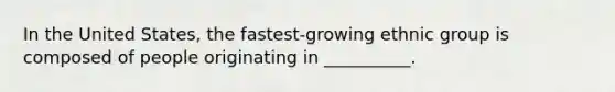 In the United States, the fastest-growing ethnic group is composed of people originating in __________.