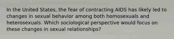 In the United States, the fear of contracting AIDS has likely led to changes in sexual behavior among both homosexuals and heterosexuals. Which sociological perspective would focus on these changes in sexual relationships?