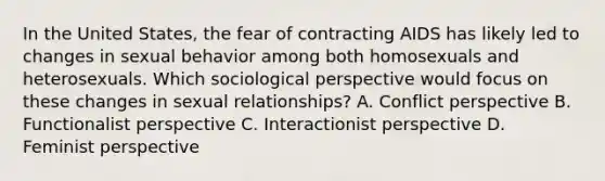 In the United States, the fear of contracting AIDS has likely led to changes in sexual behavior among both homosexuals and heterosexuals. Which sociological perspective would focus on these changes in sexual relationships? A. Conflict perspective B. Functionalist perspective C. Interactionist perspective D. Feminist perspective