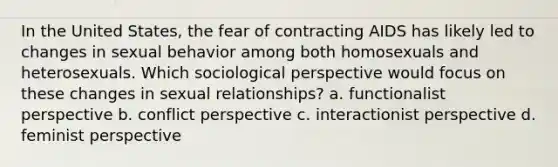 In the United States, the fear of contracting AIDS has likely led to changes in sexual behavior among both homosexuals and heterosexuals. Which sociological perspective would focus on these changes in sexual relationships? a. functionalist perspective b. conflict perspective c. interactionist perspective d. feminist perspective