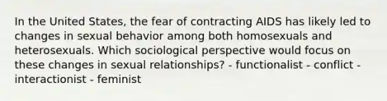 In the United States, the fear of contracting AIDS has likely led to changes in sexual behavior among both homosexuals and heterosexuals. Which sociological perspective would focus on these changes in sexual relationships? - functionalist - conflict - interactionist - feminist