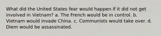 What did the United States fear would happen if it did not get involved in Vietnam? a. The French would be in control. b. Vietnam would invade China. c. Communists would take over. d. Diem would be assassinated.