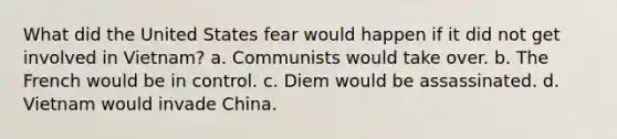 What did the United States fear would happen if it did not get involved in Vietnam? a. Communists would take over. b. The French would be in control. c. Diem would be assassinated. d. Vietnam would invade China.