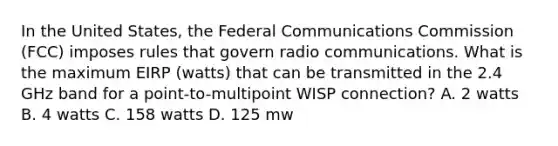 In the United States, the Federal Communications Commission (FCC) imposes rules that govern radio communications. What is the maximum EIRP (watts) that can be transmitted in the 2.4 GHz band for a point-to-multipoint WISP connection? A. 2 watts B. 4 watts C. 158 watts D. 125 mw