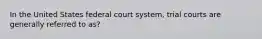 In the United States federal court system, trial courts are generally referred to as?