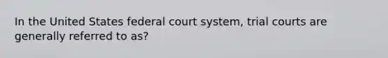 In the United States federal court system, trial courts are generally referred to as?