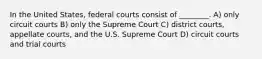 In the United States, federal courts consist of ________. A) only circuit courts B) only the Supreme Court C) district courts, appellate courts, and the U.S. Supreme Court D) circuit courts and trial courts