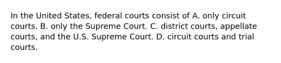 In the United States, federal courts consist of A. only circuit courts. B. only the Supreme Court. C. district courts, appellate courts, and the U.S. Supreme Court. D. circuit courts and trial courts.