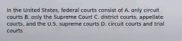 In the United States, federal courts consist of A. only circuit courts B. only the Supreme Court C. district courts, appellate courts, and the U.S. supreme courts D. circuit courts and trial courts