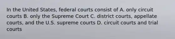 In the United States, federal courts consist of A. only circuit courts B. only the Supreme Court C. district courts, appellate courts, and the U.S. supreme courts D. circuit courts and trial courts